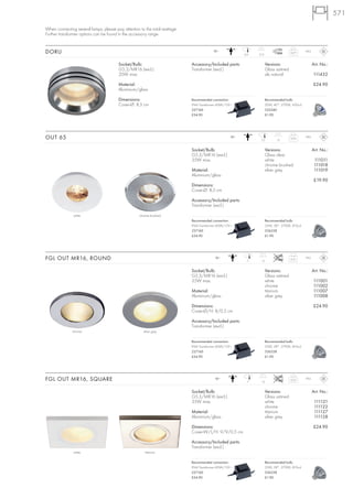571

When connecting several lamps, please pay attention to the total wattage.
Further transformer options can be found in the accessory range.


DORU                                                                                     12~
                                                                                                          6,6   12,5
                                                                                                                                       0,27     IP65



                                        Socket/Bulb:                        Accessory/Included parts:                  Versions:                       Art. No.:
                                        G5,3/MR16 (excl.)                   Transformer (excl.)                        Glass satined
                                        20W max.                                                                       alu natural                     111432

                                        Material:                                                                                                      £24.90
                                        Aluminium/glass

                                        Dimensions:                         Recommended connection:                    Recommended bulb:
                                        Cover-Ø: 8,5 cm                     IP44 Transformer 60VA/12V~                 20W, 40°, 2700K, 450cd
                                                                            227160                                     535240
                                                                            £34.90                                     £1.90




OUT 65                                                                                              12~
                                                                                                                  7,2         13
                                                                                                                                       0,24     IP65



                                                                            Socket/Bulb:                               Versions:                       Art. No.:
                                                                            G5,3/MR16 (excl.)                          Glass clear
                                                                            35W max.                                   white                            111011
                                                                                                                       chrome brushed                   111018
                                                                            Material:                                  silver grey                      111019
                                                                            Aluminium/glass
                                                                                                                                                        £19.90
                                                                            Dimensions:
                                                                            Cover-Ø: 8,5 cm

                                                                            Accessory/Included parts:
                                                                            Transformer (excl.)

               white                                chrome brushed
                                                                            Recommended connection:                    Recommended bulb:
                                                                            IP44 Transformer 60VA/12V~                 35W, 38°, 2700K, 810cd
                                                                            227160                                     536338
                                                                            £34.90                                     £1.90




FGL OUT MR16, ROUND                                                                        12~
                                                                                                            7     13
                                                                                                                                       0,21     IP65



                                                                            Socket/Bulb:                               Versions:                       Art. No.:
                                                                            G5,3/MR16 (excl.)                          Glass satined
                                                                            35W max.                                   white                           111001
                                                                                                                       chrome                          111002
                                                                            Material:                                  titanium                        111007
                                                                            Aluminium/glass                            silver grey                     111008

                                                                            Dimensions:                                                                £24.90
                                                                            Cover-Ø/H: 8/0,5 cm

                                                                            Accessory/Included parts:
                                                                            Transformer (excl.).
              chrome                                  silver grey

                                                                            Recommended connection:                    Recommended bulb:
                                                                            IP44 Transformer 60VA/12V~                 35W, 38°, 2700K, 810cd
                                                                            227160                                     536338
                                                                            £34.90                                     £1.90




FGL OUT MR16, SQUARE                                                                       12~
                                                                                                            7     13
                                                                                                                                       0,23     IP65



                                                                            Socket/Bulb:                               Versions:                       Art. No.:
                                                                            G5,3/MR16 (excl.)                          Glass satined
                                                                            35W max.                                   white                            111121
                                                                                                                       chrome                           111122
                                                                            Material:                                  titanium                         111127
                                                                            Aluminium/glass                            silver grey                      111128

                                                                            Dimensions:                                                                £24.90
                                                                            Cover-W/L/H: 9/9/0,5 cm

                                                                            Accessory/Included parts:
                                                                            Transformer (excl.)
               white                                   titanium

                                                                            Recommended connection:                    Recommended bulb:
                                                                            IP44 Transformer 60VA/12V~                 35W, 38°, 2700K, 810cd
                                                                            227160                                     536338
                                                                            £34.90                                     £1.90
 