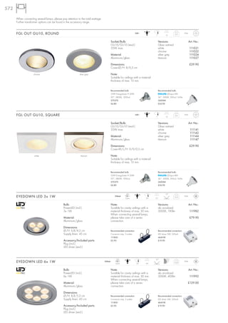 572

      When connecting several lamps, please pay attention to the total wattage.
      Further transformer options can be found in the accessory range.


      FGL OUT GU10, ROUND                                                                                              240~
                                                                                                                                    7          13
                                                                                                                                                        0,3        IP44



                                                                                          Socket/Bulb:                                  Versions:                         Art. No.:
                                                                                          GU10/GU10 (excl.)                             Glass satined
                                                                                          35W max.                                      white                             111021
                                                                                                                                        chrome                            111022
                                                                                          Material:                                     silver grey                       111024
                                                                                          Aluminium/glass                               titanium                          111027

                                                                                          Dimensions:                                                                     £29.90
                                                                                          Cover-Ø/H: 8/0,5 cm

                    chrome                                  silver grey                   Note:
                                                                                          Suitable for ceilings with a material
                                                                                          thickness of max. 15 mm.


                                                                                          Recommended bulb:                             Recommended bulb:
                                                                                          35W EnergySaver ≙ 50W                                 LEDspot 4W
                                                                                          20°, 2800K, 1200cd                            36°, 3000K, 300cd, 165lm
                                                                                          575370                                        560084
                                                                                          £4.80                                         £24.90




      FGL OUT GU10, SQUARE                                                                                             240~
                                                                                                                                    7          13
                                                                                                                                                        0,3        IP44



                                                                                          Socket/Bulb:                                  Versions:                         Art. No.:
                                                                                          GU10/GU10 (excl.)                             Glass satined
                                                                                          35W max.                                      white                              111141
                                                                                                                                        chrome                             111142
                                                                                          Material:                                     silver grey                        111144
                                                                                          Aluminium/glass                               titanium                           111147

                                                                                          Dimensions:                                                                     £29.90
                                                                                          Cover-W/L/H: 9/9/0,5 cm

                     white                                   titanium                     Note:
                                                                                          Suitable for ceilings with a material
                                                                                          thickness of max. 15 mm.


                                                                                          Recommended bulb:                             Recommended bulb:
                                                                                          35W EnergySaver ≙ 50W                                 LEDspot 4W
                                                                                          20°, 2800K, 1200cd                            36°, 3000K, 300cd, 165lm
                                                                                          575370                                        560084
                                                                                          £4.80                                         £24.90


                                                                                                          LED                                  15°
      EYEDOWN LED 3x 1W                                                                       350mA
                                                                                                         3 pce.               5,9   3,7
                                                                                                                                                        0,12       IP44



                                              Bulb:                                       Note:                                         Versions:                         Art. No.:
                                              PowerLED (incl.)                            Suiatble for cavity ceilings with a           alu anodized
                                              3x 1W                                       material thickness of max. 30 mm.             3000K, 190lm                      111982
                                                                                          When connecting several lamps,
                                              Material:                                   please take care of a series                                                    £79.90
                                              Aluminium/glass                             connection.

                                              Dimensions:
                                              Ø/H: 6,8/4,3 cm                             Recommended connection:                       Recommended connection:
                                              Supply line-L: 45 cm                        Connector strip, 3 outlets                    LED driver 3W, 350mA
                                                                                          111850                                        464108
                                              Accessory/Included parts:                   £5.95                                         £19.90
                                              Plug (incl.)
                                              LED driver (excl.)


                                                                                                LED                                 15°
      EYEDOWN LED 6x 1W                                                           350mA
                                                                                               6 pce.                   7,6   4,4
                                                                                                                                                        0,22       IP44



                                              Bulb:                                       Note:                                         Versions:                         Art. No.:
                                              PowerLED (incl.)                            Suiatble for cavity ceilings with a           alu anodized
                                              6x 1W                                       material thickness of max. 30 mm.             3000K, 400lm                      111992
                                                                                          When connecting several lamps,
                                              Material:                                   please take care of a series                                                £129.00
                                              Aluminium/glass                             connection.

                                              Dimensions:
                                              Ø/H: 8,8/5,2 cm                             Recommended connection:                       Recommended connection:
                                              Supply line-L: 45 cm                        Connector strip, 3 outlets                    LED driver 3W, 350mA
                                                                                          111850                                        464108
                                              Accessory/Included parts:                   £5.95                                         £19.90
                                              Plug (incl.)
                                              LED driver (excl.)
 