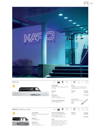 573




                                                                                Ballast
PL-DL IP65                                                             240~
                                                                                EEI=B2                18,7   12
                                                                                                                                 2,06     IP65



                                                                   Socket/Bulb:                                   Note:
                                                                   G24d-3/TC-D EnergySaver (excl.)                Suitable for cavity ceilings with a
                                                                   2x 26W                                         material thickness of 10-30 mm.

                                                                   Material:                                      Versions:                      Art. No.:
                                                                   Plastic                                        white                          227226

                                                                   Dimensions:                                                                   £119.00
                                                                   Outer-Ø: 21,5 cm
                                                                   L/W/H: 38/20,5/11,4 cm
                                                                                                                  Recommended bulb:
                                                                   Accessory/Included parts:                      26W, 2700K, 1800lm, EEK=B
                                                                   Low-loss ballast (incl.)                       508226
                                                                                                                  £6.90




                                                                                Ballast                                                    IP20
RAPIDO Out/Electronic ballast                                          240~
                                                                                EEI=A2                21,5   14
                                                                                                                                  0,8     (IP44)


                                Socket/Bulb:                       Accessory/Included parts:                      Versions:                      Art. No.:
                                G24q-3/TC-DE EnergySaver (incl.)   Osram electronic ballast (incl.)               silver grey                    227326
                                2x 26W                             Protective glass (incl.)
                                                                   2x Bulb 3000K, EEK=B (incl.)                                                £129.00
                                Material:
                                Front Aluminium                    Note:
                                                                   Permissable temperature range in
                                Dimensions:                        mounting area 5°C–50°C.
                                Outer-Ø: 23 cm                     IP44 can be achieved when the
                                L/W/H: 30/19/14 cm                 ceiling surface is closed.
 