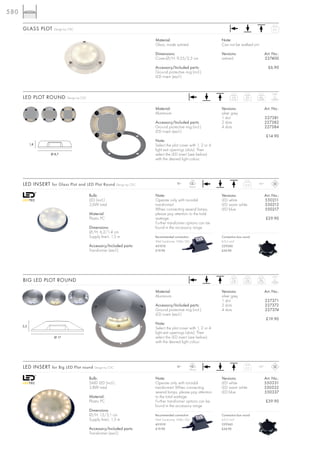 580

      GLASS PLOT      Design by CDC                                                                                                                 0,11



                                                                          Material:                              Note:
                                                                          Glass, inside satined                  Can not be walked on!

                                                                          Dimensions:                            Versions:                     Art. No.:
                                                                          Cover-Ø/H: 9,25/2,2 cm                 satined                       227400

                                                                          Accessory/Included parts:                                              £6.90
                                                                          Ground protective ring (incl.)
                                                                          LED insert (excl.)


                                                                                                                                                    0,8 t
      LED PLOT ROUND          Design by CDC                                                                             1er
                                                                                                                        0,12
                                                                                                                                 2er
                                                                                                                                 0,11
                                                                                                                                         4er
                                                                                                                                        0,08


                                                                          Material:                              Versions:                     Art. No.:
                                                                          Aluminium                              silver grey
                                                                                                                 1 slot                        227381
                                                                          Accessory/Included parts:              2 slots                       227382
                                                                          Ground protective ring (incl.)         4 slots                       227384
                                                                          LED insert (excl.)
                                                                                                                                                £14.90
                                                                          Note:
            1,8                                                           Select the plot cover with 1, 2 or 4
                                                                          light exit openings (slots). Then
                    Ø 8,7                                                 select the LED insert (see below)
                                                                          with the desired light colour.




                                                                                                    LED
      LED INSERT for Glass Plot and LED Plot Round Design by CDC                         12~
                                                                                                   8 pce.
                                                                                                                                 0,12   IP67



                                              Bulb:                       Note:                                  Versions:                     Art. No.:
                                              LED (incl.)                 Operate only with toroidal             LED white                     550211
                                              2,6W total                  transformer!                           LED warm white                550212
                                                                          When connecting several lamps,         LED blue                      550217
                                              Material:                   please pay attention to the total
                                              Plastic PC                  wattage.                                                             £29.90
                                                                          Further transformer options can be
                                              Dimensions:                 found in the accessory range.
                                              Ø/H: 6,2/1,4 cm
                                              Supply line-L: 1,5 m        Recommended connection:                Connection box round
                                                                          IP44 Transformer 10VA/12V~             6-9,5 mm2
                                              Accessory/Included parts:   451010                                 229260
                                              Transformer (excl.)         £19.90                                 £24.90




                                                                                                                                                    0,5 t
      BIG LED PLOT ROUND                                                                                                1er
                                                                                                                        0,37
                                                                                                                                  2er
                                                                                                                                 0,35
                                                                                                                                         4er
                                                                                                                                        0,32


                                                                          Material:                              Versions:                     Art. No.:
                                                                          Aluminium                              silver grey
                                                                                                                 1 slot                        227371
                                                                          Accessory/Included parts:              2 slots                       227372
                                                                          Ground protective ring (incl.)         4 slots                       227374
                                                                          LED insert (excl.)
                                                                                                                                                £19.90
                                                                          Note:
      3,5
                                                                          Select the plot cover with 1, 2 or 4
                                                                          light exit openings (slots). Then
                      Ø 17                                                select the LED insert (see below)
                                                                          with the desired light colour.




                                                                                                    LED
      LED INSERT for Big LED Plot round Design by CDC                                    12~
                                                                                                  18 pce.
                                                                                                                                  0,2   IP67



                                              Bulb:                       Note:                                  Versions:                     Art. No.:
                                              SMD LED (incl.)             Operate only with toroidal             LED white                     550331
                                              3,8W total                  transformer! When connecting           LED warm white                550332
                                                                          several lamps, please pay attention    LED blue                      550337
                                              Material:                   to the total wattage.
                                              Plastic PC                  Further transformer options can be                                   £39.90
                                                                          found in the accessory range.
                                              Dimensions:
                                              Ø/H: 13/3,1 cm              Recommended connection:                Connection box round
                                              Supply line-L: 1,5 m        IP44 Transformer 10VA/12V~             6-9,5 mm2
                                                                          451010                                 229260
                                              Accessory/Included parts:   £19.90                                 £24.90
                                              Transformer (excl.)
 