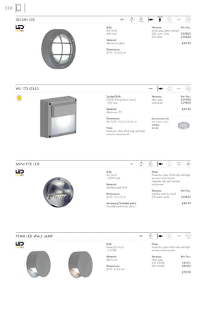 518
                                                           LED
      DELSIN LED                         240~     LED
                                                          36 pce.
                                                                                       0,32       IP44



                           Bulb:                                        Versions:                Art. No.:
                           LED (incl.)                                  stone grey/glass satined
                           4W total                                     LED warm white           230822
                                                                        LED white                230824
                           Material:
                           Aluminium/glass                                                                £39.90

                           Dimensions:
                           Ø/D: 14/5,2 cm




      WL 172 GX53                                                   240~               0,51       IP44



                           Socket/Bulb:                                 Versions:                        Art. No.:
                           GX53/EnergySaver (excl.)                     silver grey                      229904
                           11W max.                                     anthracite                       229905

                           Material:                                                                      £29.90
                           Aluminium/PC

                           Dimensions:                                  Recommended bulb:
                           W/H/D: 14,5/14,5/6 cm                        9W, 2700K, 260lm
                                                                        508860
                           Note:                                        £14.80
                           Protection class IP44 only with light
                           emission downwards.




                                                                     LED                          IP20/
      MINI EYE LED                                12~      LED
                                                                    12 pce.
                                                                                        0,4        IP44


                           Bulb:                                        Note:
                           LED (incl.)                                  Protection class IP44 only with light
                           1,85W total                                  emission downwards.
                                                                        Operate only with toroidal
                           Material:                                    transformer!
                           Stainless steel 304
                                                                        Versions:                        Art. No.:
                           Dimensions:                                  stainless steel brushed
                           Ø/D: 10,5/5 cm                               LED warm white                   230852

                           Accessory/Included parts:                                                      £49.90
                           Toroidal transformer (excl.)




                                                                     LED
      PEMA LED WALL LAMP                                  240~
                                                                    1 pce.
                                                                                       0,3        IP44



                           Bulb:                                        Note:
                           PowerLED (incl.)                             Protection class IP44 only with light
                           1x 3,3W                                      emission downwards.

                           Material:                                    Versions:                        Art. No.:
                           Aluminium                                    silver grey
                                                                        LED 5300K                         231011
                           Dimensions:                                  LED 3200K                         231012
                           Ø/D: 9/4,4 cm
                                                                                                          £79.90
 