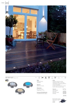 582




                                                LED                       90°
      LED SKY PLOT   Design by CDC   12~
                                               9 pce.
                                                                                             0,25        IP67



                                           Bulb:                            Note:
                                           SMD LED (incl.)                  Operate only with toroidal
                                           1W total                         transformer! When connecting
                                                                            several lamps, please pay attention
                                           Material:                        to the total wattage.
                                           Aluminium/acrylic                Further transformer options can be
                                                                            found in the accessory range.
                                           Dimensions:
                                           Ø/H: 8/1,6 cm                    Versions:                           Art. No.:
                                           Supply line-L: 1,5 m             alu anodized
                                                                            LED white                           227391
                                           Accessory/Included parts:        LED warm white                      227392
                                           Toroidal transformer (excl.)     LED blue                            227397

                                                                                                                £24.90


                                                                            Recommended connection:
                                                                            IP44 Transformer 10VA/12V~
                                                                            451010
                                                                            £19.90
 