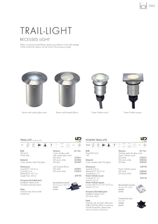 585




TRAIL-LIGHT
RECESSED LIGHT
When connecting several lamps, please pay attention to the total wattage.
Further transformer options can be found in the accessory range.




  Version with satined glass insert           Version with faceted diffusor                  Power Trail-Lite round                  Power Trail-Lite square




TRAIL-LITE Design by CDC                                                             POWER TRAIL-LITE
                LED                                  28°C                                           LED                             30°C    60°
12~     LED                                                            IP65          350mA   LED                                                           IP67
                                                              0,15                                                                                   0,3
               4 pce.                 4       7                                                    1 pce.                 4   9


Bulb:                                     Versions:                      Art. No.:   Bulb:                                    Versions:                    Art. No.:
LED (incl.)                               Cover stainless steel                      PowerLED (incl.)                         Stainless steel with glass insert
0,3W total                                with satined glass insert                  1W                                       Power Trail-Lite round
                                          LED white                       227461                                              LED white                    228331
Material:                                 LED warm white                  227462     Material:                                LED warm white               228332
Cover stainless steel 316/glass           LED blue                        227467     Cover stainless steel 316/glass          LED blue                     228337

Dimensions:                               with faceted diffusor                      Dimensions:                                                             £49.90
Lamp-Ø/H: 3,6/6 cm                        LED white                       227471     Lamp-Ø: 2,8 cm                           Power Trail-Lite square
Cover-Ø: 6 cm                             LED warm white                  227472     Sleeve-Ø/H: 3,9/9 cm                     LED white                     228341
Sleeve-Ø/H: 4/7 cm                                                                   Supply line-L: 2 m                       LED warm white                228342
Supply line-L: 44 cm                                                      £49.90     Power Trail-Lite round:
                                                                                     Cover-Ø: 4,1 cm                                                         £59.50
Accessory/Included parts:                                                            Lamp-H: 6,5 cm
Installation sleeve (incl.)               Recommended connection:                    Power Trail-Lite square:
Toroidal transformer (excl.)              IP44 Transformer 10VA/12V~                 Cover-L/W/H: 4,7/4,7/0,75 cm             Recommended connection:
                                          451010                                     Lamp-H: 6,7 cm                           LED driver 3W, 350mA
Note:                                     £19.90                                                                              464108
Operate only with toroidal                                                           Accessory/Included parts:                £19.90
transformer!                                                                         Installation sleeve (incl.)
                                                                                     LED driver (excl.)
                                                                                                                              Connection box round
                                                                                     Note:                                    6-9,5 mm2
                                                                                     Operate only wit driver/electronic       229260
                                                                                     ballast 350mA. When connecting           £24.90
                                                                                     several PowerLEDs, please take
                                                                                     care of a series connection!
 