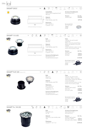 586
                                                                                                                      63°C       2t
      DASAR ® GX53                                                     240~
                                                                                            16,5      8      7-12                             20 J
                                                                                                                                                        0,79       IP67



                                                                                       Socket/Bulb:                                   Accessory/Included parts:
                                                                                       GX53/GX53 EnergySaver (excl.)                  Mounting pot (incl.)
                                                                                       9W max.
                                                                                                                                      Versions:                           Art. No.:
                                                                                       Material:                                      stainless steel                     229360
                                                                                       Aluminium
                                                                                8
                                                                                       Cover stainless steel 316                                                          £79.90

                                                                                       Dimensions:
                                                                                       Ø/H: 8,3/8 cm                                  Recommended bulb:
                                                         16,5
                                                                                       Cover-Ø: 13 cm                                 9W, 2700K, 260lm
                                         Dimensioned drawing of mounting pot.                                                         508860
                                                                                                                                      £14.80




                                                                LED                                         35°C         2t                  125°
      DASAR ® 115 LED                    12~       LED
                                                            44 pce.             16,5         8       9-13                        20 J
                                                                                                                                                        0,68       IP67



                                                                                       Bulb:                                          Note:
                                                                                       LED (incl.)                                    Operate only with toroidal
                                                                                       6W total                                       transformer.
                                                                                                                                      When connecting several lamps,
                                                                                       Material:                                      please pay attention to the total
                                                                                       Aluminium                                      wattage.
                                                                                       Cover stainless steel 316                      Further transformer options can be
                                                                                8
                                                                                                                                      found in the accessory range.
                                                                                       Dimensions:
                                                                                       Ø/H: 8,3/8 cm                                  Versions:                           Art. No.:
                                                         16,5
                                                                                       Cover-Ø: 13 cm                                 stainless steel
                                                                                                                                      LED white                           229311
                                         Dimensioned drawing of mounting pot.          Accessory/Included parts:                      LED blue                            229317
                                                                                       Mounting pot (incl.)
                                                                                       Toroidal transformer (excl.)                                                   £129.00

                                                                                                                                      Recommended connection:
                                                                                                                                      IP44 Transformer 10VA/12V~
                                                                                                                                      451010
                                                                                                                                      £19.90




                                                                                            LED                                 35°C         0,1 t
      DASAR ® FLAT LED   Design by CDC                                 12~      LED
                                                                                           6 pce.            8,8      5,7
                                                                                                                                                        0,17       IP67



                                                                                       Bulb:                                          Note:
                                                                                       LED (incl.)                                    Operate only with toroidal
                                                                                       0,8W total                                     transformer. When connecting
                                                                                                                                      several lamps, please pay attention
                                                                                       Material:                                      to the total wattage.
                                                                                       Cover stainless steel 304                      Further transformer options can be
                                                                                                                                      found in the accessory range.
                                                                                       Dimensions:
                                                                                       Ø/H: 8/4,8 cm                                  Versions:                           Art. No.:
                                                                                       Cover-Ø: 8 cm                                  stainless steel brushed
                                                                                       Supply line-L: 2 m                             LED white                           228401
                                                                                                                                      LED warm white                      228402
                                                                                       Accessory/Included parts:
                                                                                       Mounting pot (incl.)                                                               £79.90
                                                                                       Toroidal transformer (excl.)

                                                                                                                                      Recommended connection:
                                                                                                                                      IP44 Transformer 10VA/12V~
                                                                                                                                      451010
                                                                                                                                      £19.90




                                                 240~                   LED                                  2t                 30°
      DASAR ® 9x 1W LED                             mA
                                                   350
                                                                LED
                                                                       9 pce.               14,5     14,5                20 J
                                                                                                                                                        1,4        IP67



                                                                                       Bulb:                                          Accessory/Included parts:
                                                                                       PowerLED (incl.)                               Mounting pot (incl.)
                                                                                       9x 1W                                          LED driver (incl.)

                                                                                       Material:                                      Versions:               Art. No.:
                                                                                       Aluminium/cover stainless steel                stainless steel brushed
                                                                                       304                                            LED white, 5600K        230151
                                                                                                                                      LED warm white, 3000K 230152
                                                                                       Dimensions:
                                                                                       Lamp-Ø/H: 15/11 cm                                                             £298.00
 