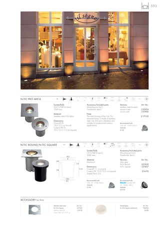 593




                                                                                                      120°C   0,5 t
N-TIC PRO MR16           12~
                                                   90°          30°        12,3     11,5       7-12                      0,35 J
                                                                                                                                   1,76        IP67



                      Socket/Bulb:                                    Accessory/Included parts:                   Versions:                           Art. No.:
                      GU5,3/MR16 (excl.)                              Mounting pot (incl.)                        stainless steel brushed
                      35W max.                                        Transformer (excl.)                         square cover                        230904
                                                                                                                  round cover                         230900
                      Material:                                       Note:
                      Stainless steel 316/glass                       The total housing of the N-tic Pro                                              £179.00
                                                                      recessed lamps is made of stainless
                      Dimensions:                                     steel cast 316 and is therefore also
                      Cover-Ø/D:                                      suitable for professional outdoor           Recommended bulb:
                      13,5/11,5 cm (round)                            applications.                               35W, 38°, 2700K, 810cd
                      Cover-L/W/D:                                                                                536338
                      13,5/13,5/11,5 cm (square)                                                                  £1.90




                                                                                                              97°C       0,5 t
N-TIC ROUND/N-TIC SQUARE           12~
                                                                20°       10,5      11,2        7
                                                                                                                                    0,6        IP67



                                                                      Socket/Bulb:                                Accessory/Included parts:
                                                                      G5,3/MR16 (excl.)                           Mounting pot (incl.)
                                                                      35W max.                                    Transformer (excl.)
                                         10,5
                                          8
                                                                      Material:                                   Versions:                           Art. No.:
                        1,35
                                                                      Aluminium                                   silver grey
                                                  1,5
                                                                                                                  N-Tic Round                         227450
                                                                      Dimensions:                                 N-Tic Square                        227457
                          9,8
                                                        11,15         Cover-Ø: 11 cm (round)
                                                                      Cover-L/W: 10,5/10,5 cm (square)                                                £34.90
                                                                      Supply line-L: 2 m

                                         7,35
                                         9,5                          Recommended bulb:                           Recommended bulb:
                                                                      35W, 38°, 2700K, 810cd                              PowerLED 4W
                                                                      536338                                      36°, 3000K, 500cd
                                                                      £1.90                                       560044
                                                                                                                  £39.90




ACCESSORY for N-tic

                      Stainless steel cover        Art. No.:                                                      Satined glass                         Art. No.:
                      for N-tic Square             227520                                                         for N-tic Square and Round            924036
                      Stainless steel 316           £39.90                                                                                                £4.80
                      Cover-L/W: 10,5/10,5 cm
 