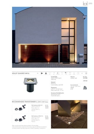 595




                                                                                                                                                  133°C     5t
ADJUST QUADRO MR16                                                    12~
                                                                                                         90°       30°    12,5/12,5   12   5-10
                                                                                                                                                                       1,2    IP67



                                                                                                               Socket/Bulb:                          Versions:                       Art. No.:
                                                                                                               GU5,3/MR16 (excl.)                    stainless steel                 227588
                                                                                                               35W max.
                                                                                                                                                                                     £99.00
                                                                                                               Material:
                                                                                                               Aluminium
                                                                                                               Cover stainless steel 304             Recommended bulb:
                                                                                                                                                     35W, 38°, 2700K, 810cd
                                                                                                               Dimensions:                           536338
                                                                                                               L/W/H: 13/13/12 cm                    £1.90
                                                                                                               Glass insert-L/W: 7/7 cm

                                                                                                               Accessory/Included parts:
                                                                                                               Mounting pot (incl.)
                                                                                                               Transformer (excl.)



RECOMMENDED TRANSFORMER for MR16 35W lamps

                                                      IP44 Transformer 60VA/12V~             Art. No.:
                                                      L/W/H: 6/10/6,3 cm                     227160
                                                      Primary cable-L: 2 m,                   £34.90
                                                      Secondary cable: 2 m
                                                      Plug (incl.)




                                                      IP44 Transformer 150VA/12V~            Art. No.:
                                                      L/W/H: 8/11/7,5 cm                     227150
                                                      Primary cable-L: 2 m,                   £59.50
                                                      Secondary cable: 2 m
                                                      Plug (incl.)



When connecting several lamps, please pay attention to the total wattage.
Further transformer options can be found in the accessory range. The transformers are splashproof
according to protection class IP44, but they are not suitable for embedding or underwater use.
 