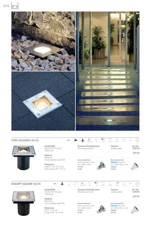 596




                                                                                                            133°C        5t
      FIXED QUADRO GU10                                 240~
                                                                                 12,5/12,5   12     5-10
                                                                                                                                    1,1      IP67



                            Socket/Bulb:                         Accessory/Included parts:                        Versions:                         Art. No.:
                            GU10/GU10 (excl.)                    Mounting pot (incl.)                             stainless steel                   228218
                            35W max.
                                                                                                                                                    £99.00
                            Material:
                            Aluminium
                            Cover stainless steel 304            Recommended bulb:                                Recommended bulb:
                                                                 35W EnergySaver ≙ 50W                                    LEDspot 4W
                            Dimensions:                          20°, 2800K, 1200cd                               36°, 3000K, 300cd, 165lm
                            L/W/H: 13/13/12 cm                   575370                                           560084
                            Glass insert-L/W: 7/7 cm             £4.80                                            £24.90




                                                               30°                                  127°C    2t
      DASAR ® SQUARE GU10              240~
                                                        90°          12,4/12,4     13,5      7-12                         20 J
                                                                                                                                    1,15     IP67



                            Socket/Bulb:                         Accessory/Included parts:                        Versions:                         Art. No.:
                            GU10/GU10 (excl.)                    Mounting pot (incl.)                             stainless steel                   229374
                            35W max.
                                                                                                                                                    £79.90
                            Material:
                            Aluminium
                            Cover stainless steel 316            Recommended bulb:                                Recommended bulb:
                                                                 35W EnergySaver ≙ 50W                                    LEDspot 4W
                            Dimensions:                          20°, 2800K, 1200cd                               36°, 3000K, 300cd, 165lm
                            Ø/H: 7/12 cm                         575370                                           560084
                            Cover-L/W: 13/13 cm                  £4.80                                            £24.90
 