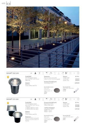600




                                                                                          55°C    2t
      DASAR ® 260 UNI              240~
                                                    27   40           11                               20 J
                                                                                                                          5,3      IP67



                        Socket/Bulb:                            Dimensions:                             Versions:                         Art. No.:
                        E27/EnergySaver (excl.)                 Ø/H: 27/31,5 cm (round)                 stainless steel
                        up to max. Ø/L: 5,2/17,3 cm             L/W/H: 27/27/31,5 cm (square)           round cover                       229210
                        24W max.                                                                        square cover                      229214
                                                                Accessory/Included parts:
                        Material:                               Mounting pot (incl.)                                                  £298.00
                        Aluminium
                        Cover stainless steel 316
                                                                Recommended accessory:                  Recommended bulb:
                                                                Diffusor insert                         20W, 2700K, 1200lm, EEK=A
                                                                Product-Ø: 19 cm                        508760
                                                                Angle of radiation: 50°                 £12.90
                                                                229241
                                                                £9.90




                                                                                          siehe   2t
      DASAR ® 215 UNI              240~
                                                    20   28,3         11
                                                                                          Info*
                                                                                                       20 J
                                                                                                                          3,2      IP67



                        Socket/Bulb:                            Accessory/Included parts:               Versions:                         Art. No.:
                        E27/EnergySaver (excl.)                 Mounting pot (incl.)                    stainless steel
                        up to max. Ø/L: 4,5/13,4 cm             Diffusor insert (excl.)                 round cover                       229200
                        11W max.                                                                        square cover                      229204
                        or PAR30, 75W max. (excl.)              *Surface temperature:
                        or PAR38, 80W max. (excl.)              EnergySaver = 48°C                                                    £199.00
                                                                PAR30 = 119°C
                        Material:                               PAR38 = 108°C
                        Aluminium
                        Cover stainless steel 316
                                                                Recommended accessory:                  Recommended bulb:
                        Dimensions:                             Diffusor insert                         11W, 2700K, 580lm, EEK=A
                        Ø/H: 21,5/22,5 cm (round)               Product-Ø: 14 cm                        508211
                        L/W/H: 21,5/21,5/22,5 cm                Angle of radiation: 50°                 £9.90
                        (square)                                229240
                                                                £7.90
 