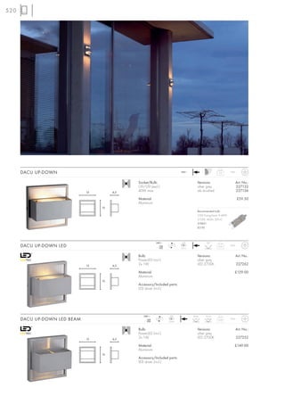 520




      DACU UP-DOWN                                                         240~
                                                                                                      0,5      IP44



                                              Socket/Bulb:                             Versions:                      Art. No.:
                                              G9/G9 (excl.)                            silver grey                    227132
                              13        6,5
                                              40W max.                                 alu brushed                    227136

                                              Material:                                                               £59.50
                                              Aluminium
                                   13
                                                                                       Recommended bulb:
                                                                                       33W EnergySaver ≙ 40W
                                                                                       2700K, 460lm, EEK=C
                                                                                       519451
                                                                                       £5.95




                                                          240~              LED              120°
      DACU UP-DOWN LED                                       mA
                                                            350
                                                                   LED
                                                                           2 pce.
                                                                                                     0,55      IP44



                                              Bulb:                                    Versions:                      Art. No.:
                                              PowerLED (incl.)                         silver grey
                              13        6,5
                                              2x 1W                                    LED 2700K                      227262

                                              Material:                                                           £129.00
                                              Aluminium
                                   13
                                              Accessory/Included parts:
                                              LED driver (incl.)




                                                 240~              LED              Beam    Flood
      DACU UP-DOWN LED BEAM                         mA
                                                   350
                                                           LED
                                                                  2 pce.
                                                                                     8°      120°    0,55      IP44



                                              Bulb:                                    Versions:                      Art. No.:
                                              PowerLED (incl.)                         silver grey
                              13        6,5
                                              2x 1W                                    LED 2700K                      227252

                                              Material:                                                           £149.00
                                              Aluminium
                                   13
                                              Accessory/Included parts:
                                              LED driver (incl.)
 