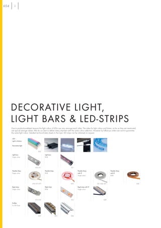 604




      DECORATIVE LIGHT,
      LIGHT BARS & LED-STRIPS
      Due to production-related reasons the light colour of LEDs can vary amongst each other. The value for light colour and lumen, as far as they are mentioned,
      are typical average values. We do our best to deliver every shipment with the same colour selection. However by follow-up orders we cannot guarantee
      the same light colour. Detailed technical data sheets to the topic LED strips can be obtained on request.

      LIM® –
      Light In Motion

      Decorative light


                                        605                       607           607                       606            608

      Light bars                                Light bars
      Single colour                             RGB




                                    610, 611                                    611

      Flexible Strips                           Flexible Strips                         Flexible Strips                          Flexible Strips
      Single colour                             RGB                                     with IP                                  with IP
                                                                                        Single colour                            RGB




                                616, 617, 619                                   622                             621, 626, 627                                       624

      Rigid strips                              Rigid strips                            Rigid strips with IP
      Single colour                             RGB                                     Single colour




                                    613, 614                                    615                                      628

      Profiles
      for LED Strips




                                        625                       625           626
 
