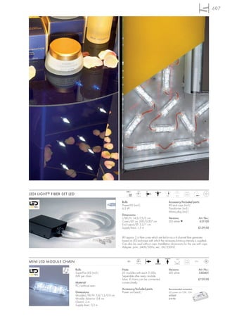 607




                                                               240~       LED
LEDI LIGHT ® FIBER SET LED                                        mA
                                                                 350     3 pce.                     0,8      2,5
                                                                                                                      0,72



                                                            Bulb:                                     Accessory/Included parts:
                                                            PowerLED (incl.)                          80 end caps (incl.)
                                                            6,3 W                                     Transformer (incl.)
                                                                                                      Mains plug (incl.)
                                                            Dimensions:
                                                            L/W/H: 14,5/7,5/5 cm                      Versions:                         Art. No.:
                                                            Core-L/Ø: ca. 200/0,007 cm                LED white ▼                       631100
                                                            End caps-L/Ø: 3,3/1 cm
                                                            Supply line-L: 1,5 m                                                    £129.00


                                                            80 approx. 2 m fibre cores which are fed in via a 4 channel fibre generater
                                                            based on LED technique with which the necessary luminous intensity is supplied.
                                                            Can also be used without caps. Installation dimensions for the use with caps.
                                                            Adapter: prim.: 240V/50Hz, sec.: 6V/250HZ


                                                                          LED                                110°
MINI LED MODULE CHAIN                                           12=
                                                                        75 pce.
                                                                                                                      0,35       IP55



                             Bulb:                          Note:                                     Versions:                         Art. No.:
                             SuperFlux LED (incl.)          25 modules with each 3 LEDs.              LED white                         550401
                             6W per chain                   Seperable after every module.
                                                            Max. 4 chains can be connected                                          £129.00
                             Material:                      consecutively.
                             PC/artificial resin
                                                            Accessory/Included parts:                 Recommended connection:
                             Dimensions:                    Power unit (excl.)                        LED power unit 12W, 12V=
                             Module-L/W/H: 5,4/1,3/0,9 cm                                             470507
                             Module distance: 3,8 cm                                                  £19.90
                             Chain-L: 2 m
                             Supply line-L: 0,3 m
 