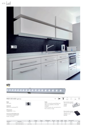 610




                                                                                                                                        120°
      PADI LED 600 Light bar                                                                               24=                                      0,12



      Bulb:                                                                          Note:                                        Recommended connection:
      LED (incl.)                                                                    When connecting several light bars,          LED power unit 12W, 24V=
                                                                                     please pay attention to the total            470502
      Material:                                                                      wattage!                                     £19.90
      Aluminium anodized/PC                                                          Further power units can be found in
                                                                                     the accessory range
      Dimensions:
      Supply line-L: 1,5 m                                                                                                        Recommended connection:
                                                                                                                                  LED power unit, 100W, 24V=
      Accessory/Included parts:                                                                                                   470540 dimmable
      3 mounting brackets (incl.)                                                                                                 £229.00
      Power unit (excl.)


                                                         LED       Voltage   Power    LED distance   LEDs per    Length   Width    Height      Operating life
      Article No.                  Description          colour      in DC     in W       in cm         bar        in cm   in cm    in cm           in h           Price
      111731                 Padi LED 600 Light bar      white       24V        4         1,0          48         60,6     1,6      0,8          20000          £59.50
      111732                 Padi LED 600 Light bar   warm white     24V        4         1,0          48         60,6     1,6      0,8          20000          £59.50
 