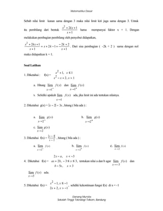 Matematika Dasar
Danang Mursita
Sekolah Tinggi Teknologi Telkom, Bandung
Sebab nilai limit kanan sama dengan 3 maka nilai limit kiri juga sama dengan 3. Untuk
itu pembilang dari bentuk
1
12
2
+
++
x
kxx
harus mempunyai faktor x + 1. Dengan
melakukan pembagian pembilang oleh penyebut didapatkan,
1
22
12
1
12
2
+
+−
+−+=
+
++
x
k
kx
x
kxx
. Dari sisa pembagian ( -2k + 2 ) sama dengan nol
maka didapatkan k = 1.
Soal Latihan
1. Diketahui : f(x) =
x x
x x x
2
2
1 1
2 1
+ ≤
− + >




,
,
a. Hitung
x
f x
→ −1
lim ( ) dan
x
f x
→ +1
lim ( )
b. Selidiki apakah
x
f x
→1
lim ( ) ada, jika limit ini ada tentukan nilainya.
2. Diketahui g(x) = x x− −2 3 , hitung ( bila ada ) :
a.
x
g x
→ −
2
lim ( ) b.
x
g x
→ +2
lim ( )
c.
x
g x
→2
lim ( )
3. Diketahui f(x) =
x
x
−
−
2
2
, hitung ( bila ada ) :
a.
x
f x
→
−
2
lim ( ) b.
x
f x
→
+
2
lim ( ) c.
x
f x
→2
lim ( )
4. Diketahui f(x) =
2 3
2 3 3
5 3
x a x
ax b x
b x x
− < −
+ − ≤ ≤
− >





,
,
,
, tentukan nilai a dan b agar
x
f x
→−3
lim ( ) dan
x
f x
→3
lim ( ) ada.
5. Diketahui f(x) =
x x
x x
2
1 1
2 2 1
− ≤ −
+ > −




,
,
, selidiki kekontinuan fungsi f(x) di x = -1
 