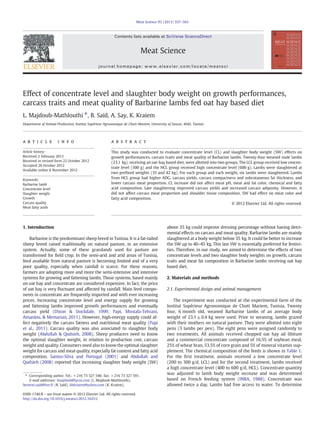 Effect of concentrate level and slaughter body weight on growth performances,
carcass traits and meat quality of Barbarine lambs fed oat hay based diet
L. Majdoub-Mathlouthi ⁎, B. Saïd, A. Say, K. Kraiem
Department of Animal Production, Institut Supérieur Agronomique de Chott-Mariem, University of Sousse, 4042, Tunisia
a b s t r a c ta r t i c l e i n f o
Article history:
Received 2 February 2012
Received in revised form 22 October 2012
Accepted 26 October 2012
Available online 8 November 2012
Keywords:
Barbarine lamb
Concentrate level
Slaughter weight
Growth
Carcass quality
Meat fatty acids
This study was conducted to evaluate concentrate level (CL) and slaughter body weight (SW) effects on
growth performances, carcass traits and meat quality of Barbarine lambs. Twenty-four weaned male lambs
(23.1 kg), receiving an oat-hay based diet, were allotted into two groups. The LCL group received low concen-
trate level (300 g) and the HCL group received high concentrate level (600 g). Lambs were slaughtered at
two preﬁxed weights (35 and 42 kg). For each group and each weight, six lambs were slaughtered. Lambs
from HCL group had higher ADG, carcass yields, carcass compactness and subcutaneous fat thickness, and
lower carcass meat proportion. CL increase did not affect meat pH, meat and fat color, chemical and fatty
acid composition. Late slaughtering improved carcass yields and increased carcass adiposity. However, it
did not affect carcass meat proportion and shoulder tissue composition. SW had effect on meat color and
fatty acid composition.
© 2012 Elsevier Ltd. All rights reserved.
1. Introduction
Barbarine is the predominant sheep breed in Tunisia. It is a fat-tailed
sheep breed raised traditionally on natural pasture, in an extensive
system. Actually, some of these grasslands used for pasture are
transformed for ﬁeld crop. In the semi-arid and arid areas of Tunisia,
feed available from natural pasture is becoming limited and of a very
poor quality, especially when rainfall is scarce. For these reasons,
farmers are adopting more and more the semi-intensive and intensive
systems for growing and fattening lambs. Those systems, based mainly
on oat hay and concentrate are considered expensive. In fact, the price
of oat hay is very ﬂuctuant and affected by rainfall. Main feed compo-
nents in concentrate are frequently imported and with ever increasing
prices. Increasing concentrate level and energy supply for growing
and fattening lambs improved growth performances and eventually
carcass yield (Dixon & Stockdale, 1999; Papi, Mostafa-Tehrani,
Amanlou, & Memarian, 2011). However, high-energy supply could af-
fect negatively the carcass fatness and nutritional meat quality (Papi
et al., 2011). Carcass quality was also associated to slaughter body
weight (Abdullah & Qudsieh, 2008). Sheep producers need to know
the optimal slaughter weight, in relation to production cost, carcass
weight and quality. Consumers need also to know the optimal slaughter
weight for carcass and meat quality, especially fat content and fatty acid
composition. Santos-Silva and Portugal (2001) and Abdullah and
Qudsieh (2008) reported that increasing slaughter body weight (SW)
above 35 kg could improve dressing percentage without having detri-
mental effects on carcass and meat quality. Barbarine lambs are mainly
slaughtered at a body weight below 35 kg. It could be better to increase
the SW up to 40–45 kg. This last SW is essentially preferred for festivi-
ties. Therefore, in our study, we aimed to determine the effects of two
concentrate levels and two slaughter body weights on growth, carcass
traits and meat fat composition in Barbarine lambs receiving oat hay
based diet.
2. Materials and methods
2.1. Experimental design and animal management
The experiment was conducted at the experimental farm of the
Institut Supérieur Agronomique de Chott Mariem, Tunisia. Twenty
four, 6 month old, weaned Barbarine lambs of an average body
weight of 23.1±0.4 kg were used. Prior to weaning, lambs grazed
with their mothers on natural pasture. They were allotted into eight
pens (3 lambs per pen). The eight pens were assigned randomly to
two treatments. All animals received chopped oat hay ad libitum
and a commercial concentrate composed of 16.5% of soybean meal,
25% of wheat bran, 53.5% of corn grain and 5% of mineral vitamin sup-
plement. The chemical composition of the feeds is shown in Table 1.
For the ﬁrst treatment, animals received a low concentrate level
(200 to 300 g/d, LCL) and for the second treatment, lambs received
a high concentrate level (400 to 600 g/d, HCL). Concentrate quantity
was adjusted to lamb body weight increase and was determined
based on French feeding system (INRA, 1988). Concentrate was
allowed twice a day. Lambs had free access to water. To determine
Meat Science 93 (2013) 557–563
⁎ Corresponding author. Tel.: +216 73 327 546; fax: +216 73 327 591.
E-mail addresses: lmajdoub@lycos.com (L. Majdoub-Mathlouthi),
bessem.said@live.fr (B. Saïd), khkraiem@yahoo.com (K. Kraiem).
0309-1740/$ – see front matter © 2012 Elsevier Ltd. All rights reserved.
http://dx.doi.org/10.1016/j.meatsci.2012.10.012
Contents lists available at SciVerse ScienceDirect
Meat Science
journal homepage: www.elsevier.com/locate/meatsci
 