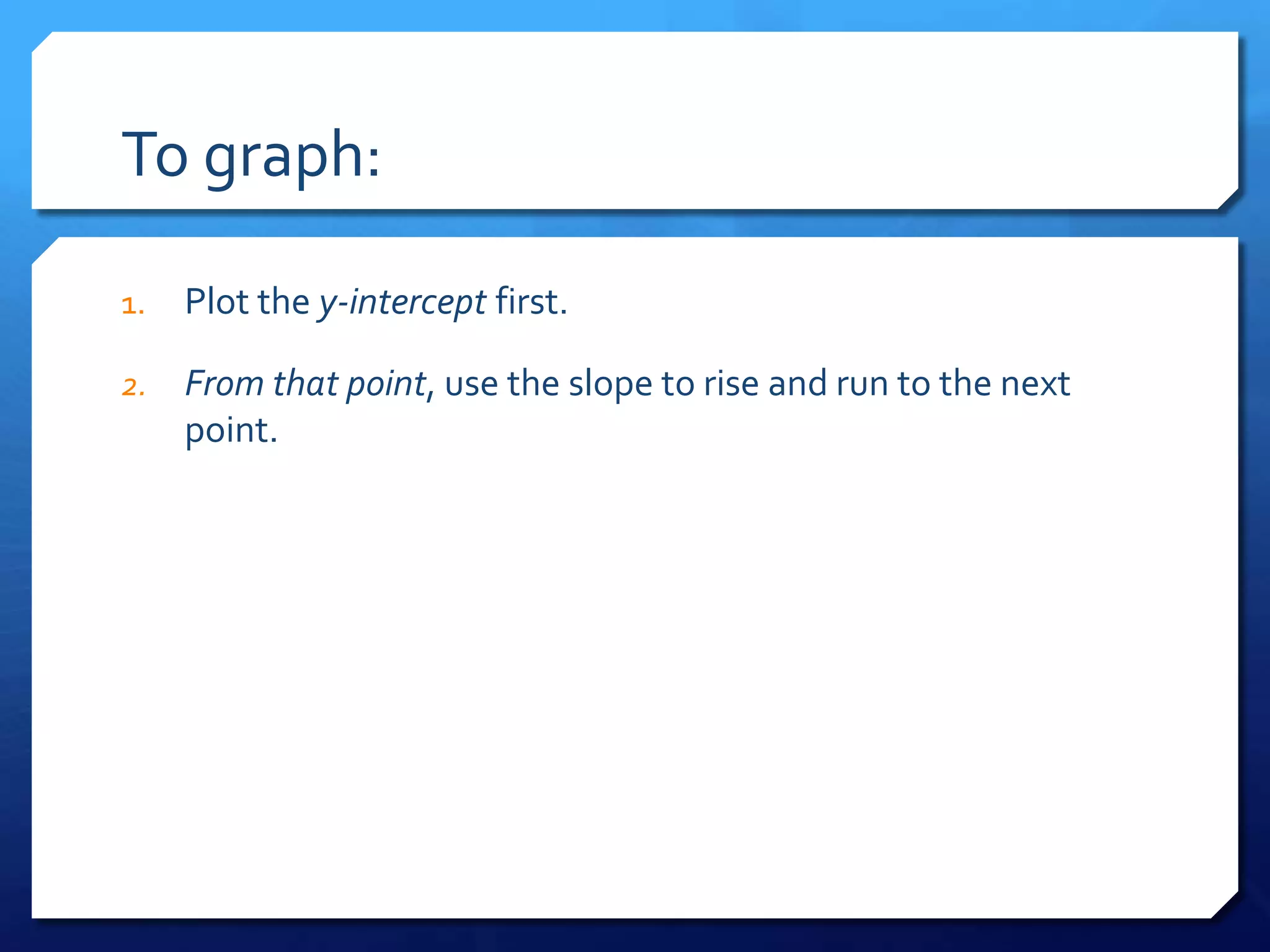 To graph:Plot the y-intercept first.From that point, use the slope to rise and run to the next point.