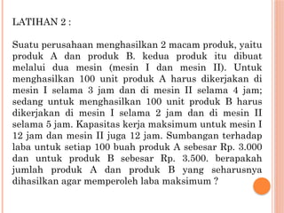 LATIHAN 2 :
Suatu perusahaan menghasilkan 2 macam produk, yaitu
produk A dan produk B. kedua produk itu dibuat
melalui dua mesin (mesin I dan mesin II). Untuk
menghasilkan 100 unit produk A harus dikerjakan di
mesin I selama 3 jam dan di mesin II selama 4 jam;
sedang untuk menghasilkan 100 unit produk B harus
dikerjakan di mesin I selama 2 jam dan di mesin II
selama 5 jam. Kapasitas kerja maksimum untuk mesin I
12 jam dan mesin II juga 12 jam. Sumbangan terhadap
laba untuk setiap 100 buah produk A sebesar Rp. 3.000
dan untuk produk B sebesar Rp. 3.500. berapakah
jumlah produk A dan produk B yang seharusnya
dihasilkan agar memperoleh laba maksimum ?
 
