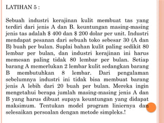 LATIHAN 5 :
Sebuah industri kerajinan kulit membuat tas yang
terdiri dari jenis A dan B. keuntungan masing-masing
jenis tas adalah $ 400 dan $ 200 dolar per unit. Industri
mendapat pesanan dari sebuah toko sebesar 30 (A dan
B) buah per bulan. Suplai bahan kulit paling sedikit 80
lembar per bulan, dan industri kerajinan ini harus
memesan paling tidak 80 lembar per bulan. Setiap
barang A memerlukan 2 lembar kulit sedangkan barang
B membutuhkan 8 lembar. Dari pengalaman
sebelumnya industri ini tidak bisa membuat barang
jenis A lebih dari 20 buah per bulan. Mereka ingin
mengetahui berapa jumlah masing-masing jenis A dan
B yang harus dibuat supaya keuntungan yang didapat
maksimum. Tentukan model program liniernya dan
selesaikan persoalan dengan metode simpleks.!
 