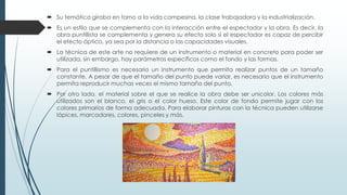  Su temática giraba en torno a la vida campesina, la clase trabajadora y la industrialización.
 Es un estilo que se complementa con la interacción entre el espectador y la obra. Es decir, la
obra puntillista se complementa y genera su efecto solo si el espectador es capaz de percibir
el efecto óptico, ya sea por la distancia o las capacidades visuales.
 La técnica de este arte no requiere de un instrumento o material en concreto para poder ser
utilizada, sin embargo, hay parámetros específicos como el fondo y las formas.
 Para el puntillismo es necesario un instrumento que permita realizar puntos de un tamaño
constante. A pesar de que el tamaño del punto puede variar, es necesario que el instrumento
permita reproducir muchas veces el mismo tamaño del punto.
 Por otro lado, el material sobre el que se realice la obra debe ser unicolor. Los colores más
utilizados son el blanco, el gris o el color hueso. Este color de fondo permite jugar con los
colores primarios de forma adecuada. Para elaborar pinturas con la técnica pueden utilizarse
lápices, marcadores, colores, pinceles y más.
 