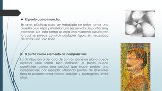  El punto como mancha:
En artes plásticas para ser trabajado se debe tomar una
plumilla o un lápiz y modelar una secuencia de puntos muy
cercanos. De esta forma se crea una mancha oscura con
la cual se puede construir cualquier figura sin necesidad
de trazar una sola línea
 El punto como elemento de composición:
La distribución ordenada de puntos sobre un plano puede
expresar una forma bien definida; el punto puede
constituirse como una unidad que hace posible una
composición; por ejemplo: utilizando puntos de diferentes
tipos se pueden crear rostros, paisajes y bodegones, entre
otros.
 