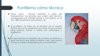 Puntillismo cómo técnica
 Nace como técnica pictórica a partir del
impresionismo. Los pintores que usaron esta técnica,
encabezados por George Seurat y Paul Signac en el
año 1884 aparecieron por primera vez
 El puntillismo se basa en el principio de la mezcla
óptica, que es la propiedad que tiene el ojo humano
para apreciar formas y colores por proximidad y
semejanza
 En esta técnica la expresión de la forma se observa a
partir del punto que debe combinar color para que la
formas se capten desde lejos junto con el entorno
 