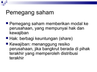 Pemegang saham
 Pemegang saham memberikan modal ke
  perusahaan, yang mempunyai hak dan
  kewajiban
 Hak: berbagi keuntungan (share)
 Kewajiban: menanggung resiko
  perusahaan, jika bangkrut berada di pihak
  terakhir yang memperoleh distribusi
  terakhir
 