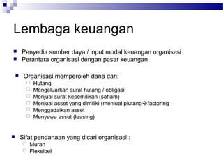 Lembaga keuangan
       Penyedia sumber daya / input modal keuangan organisasi
       Perantara organisasi dengan pasar keuangan

        Organisasi memperoleh dana dari:
             Hutang
             Mengeluarkan surat hutang / obligasi
             Menjual surat kepemilikan (saham)
             Menjual asset yang dimiliki (menjual piutangfactoring
             Menggadaikan asset
             Menyewa asset (leasing)


       Sifat pendanaan yang dicari organisasi :
          Murah
          Fleksibel
 