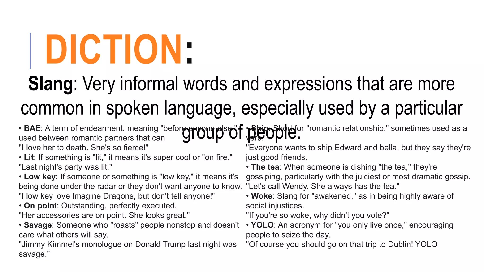 DICTION:
Slang: Very informal words and expressions that are more
common in spoken language, especially used by a particular
group of people.
• BAE: A term of endearment, meaning "before anyone else,"
used between romantic partners that can
"I love her to death. She's so fierce!"
• Lit: If something is "lit," it means it's super cool or "on fire."
"Last night's party was lit."
• Low key: If someone or something is "low key," it means it's
being done under the radar or they don't want anyone to know.
"I low key love Imagine Dragons, but don't tell anyone!"
• On point: Outstanding, perfectly executed.
"Her accessories are on point. She looks great."
• Savage: Someone who "roasts" people nonstop and doesn't
care what others will say.
"Jimmy Kimmel's monologue on Donald Trump last night was
savage."
• Ship: Short for "romantic relationship," sometimes used as a
verb.
"Everyone wants to ship Edward and bella, but they say they're
just good friends.
• The tea: When someone is dishing "the tea," they're
gossiping, particularly with the juiciest or most dramatic gossip.
"Let's call Wendy. She always has the tea."
• Woke: Slang for "awakened," as in being highly aware of
social injustices.
"If you're so woke, why didn't you vote?"
• YOLO: An acronym for "you only live once," encouraging
people to seize the day.
"Of course you should go on that trip to Dublin! YOLO
 