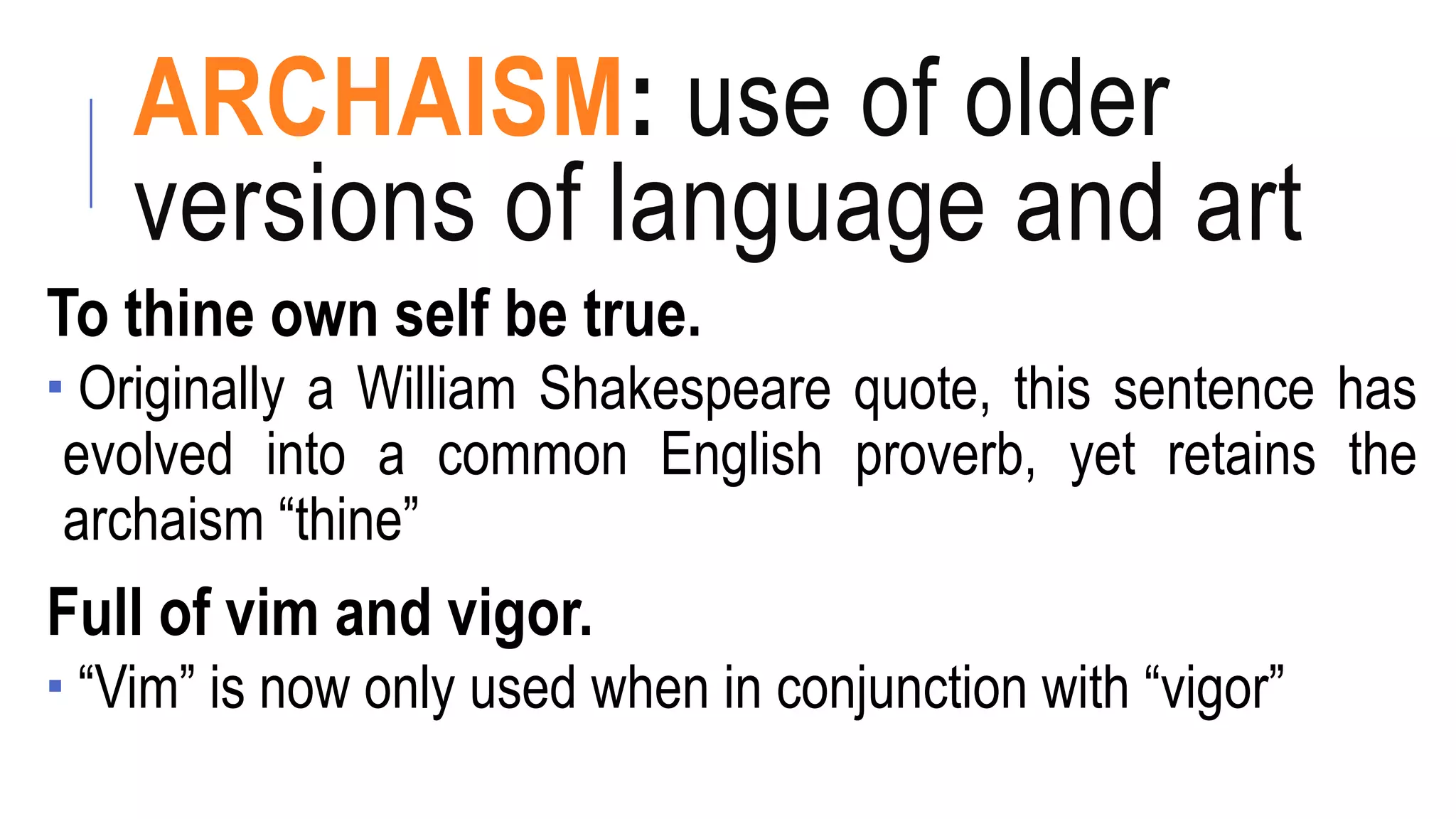 ARCHAISM: use of older
versions of language and art
To thine own self be true.
 Originally a William Shakespeare quote, this sentence has
evolved into a common English proverb, yet retains the
archaism “thine”
Full of vim and vigor.
 “Vim” is now only used when in conjunction with “vigor”
 