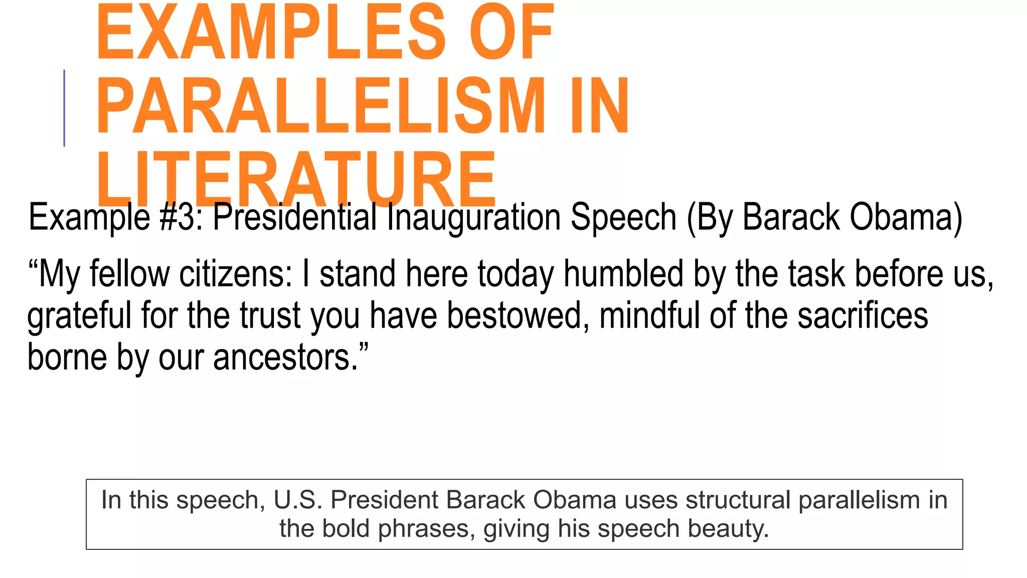 EXAMPLES OF
PARALLELISM IN
LITERATURE
Example #3: Presidential Inauguration Speech (By Barack Obama)
“My fellow citizens: I stand here today humbled by the task before us,
grateful for the trust you have bestowed, mindful of the sacrifices
borne by our ancestors.”
In this speech, U.S. President Barack Obama uses structural parallelism in
the bold phrases, giving his speech beauty.
 