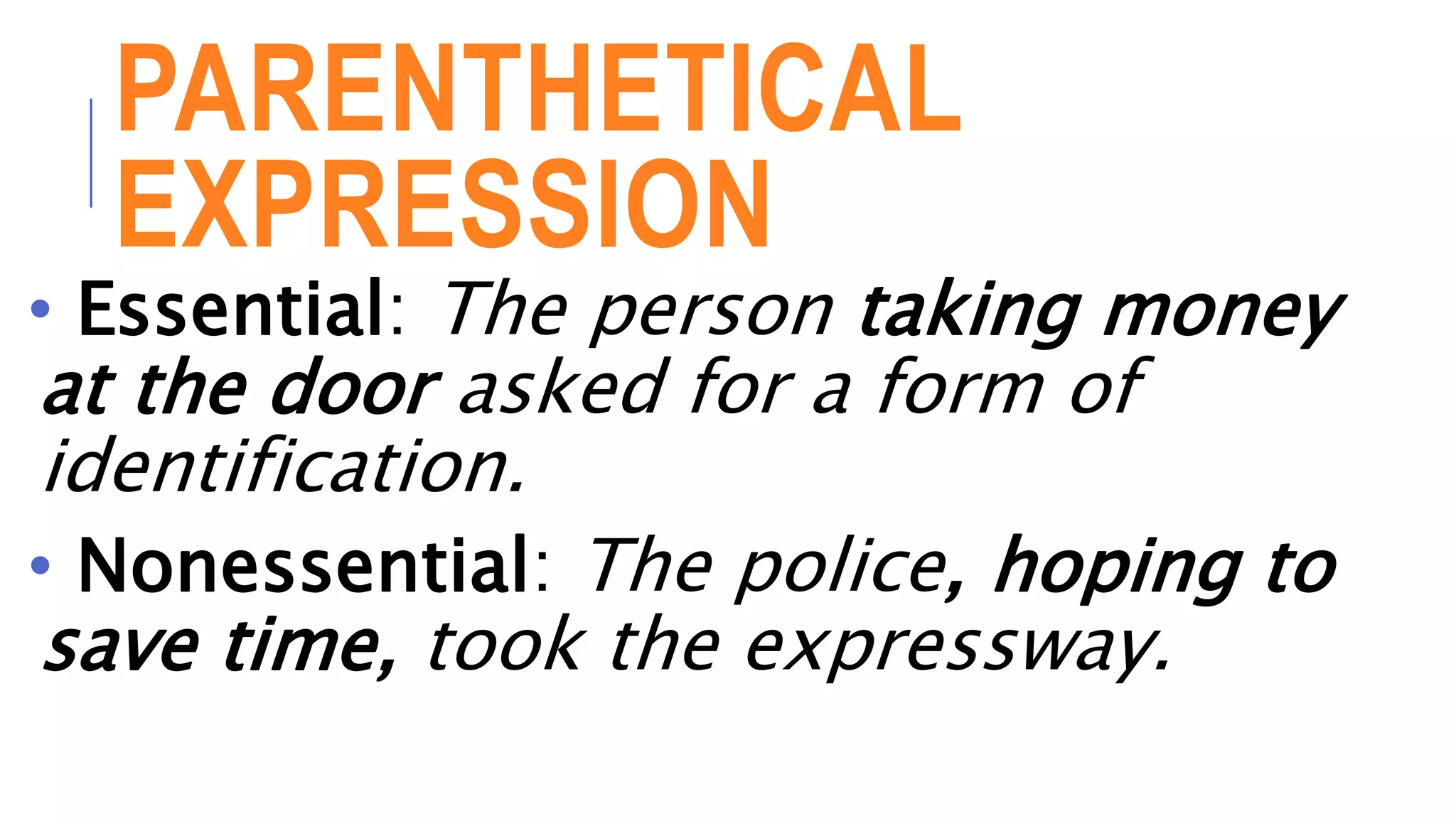 PARENTHETICAL
EXPRESSION
• Essential: The person taking money
at the door asked for a form of
identification.
• Nonessential: The police, hoping to
save time, took the expressway.
 