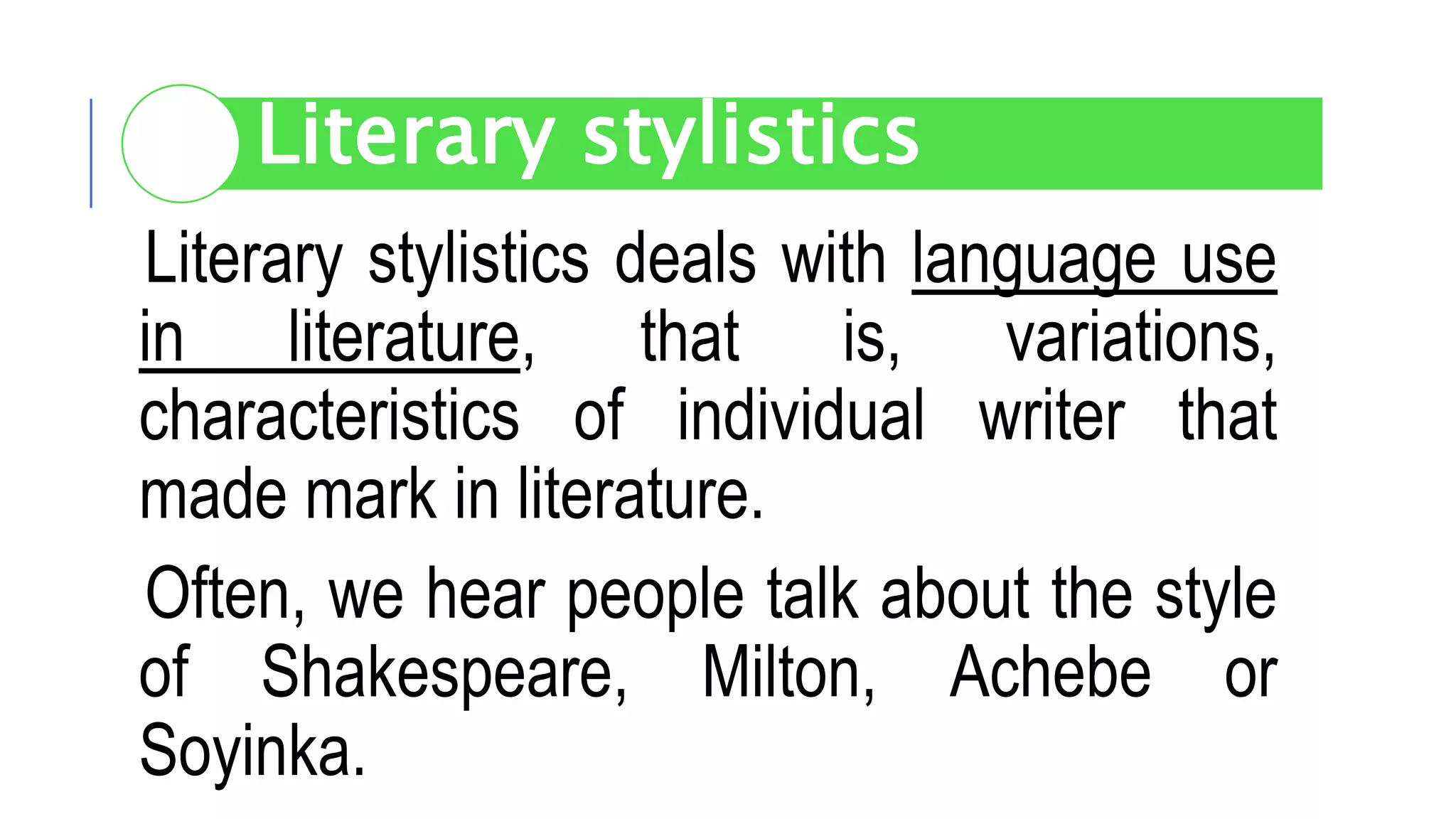 Literary stylistics deals with language use
in literature, that is, variations,
characteristics of individual writer that
made mark in literature.
Often, we hear people talk about the style
of Shakespeare, Milton, Achebe or
Soyinka.
Literary stylistics
 