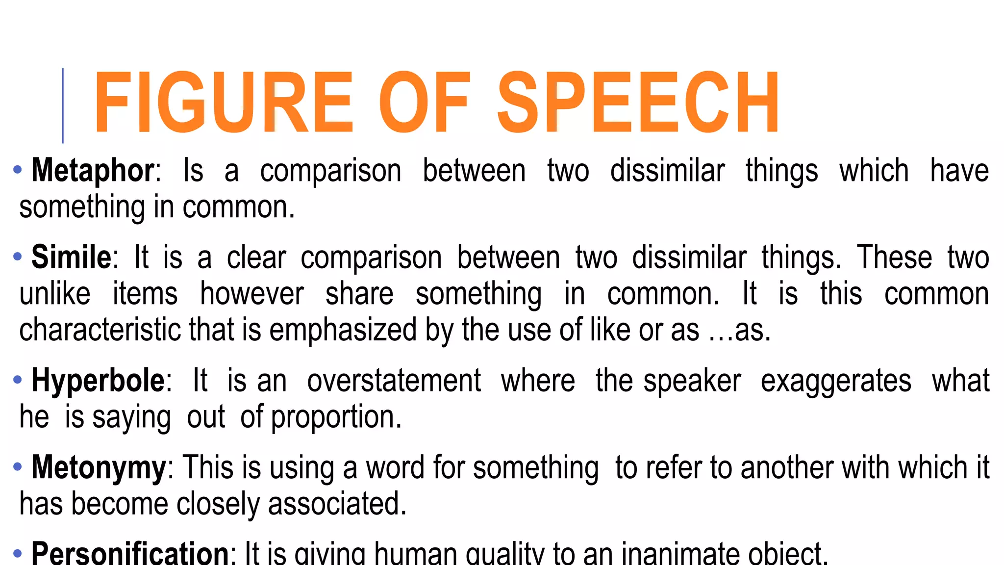 FIGURE OF SPEECH
• Metaphor: Is a comparison between two dissimilar things which have
something in common.
• Simile: It is a clear comparison between two dissimilar things. These two
unlike items however share something in common. It is this common
characteristic that is emphasized by the use of like or as …as.
• Hyperbole: It is an overstatement where the speaker exaggerates what
he is saying out of proportion.
• Metonymy: This is using a word for something to refer to another with which it
has become closely associated.
 