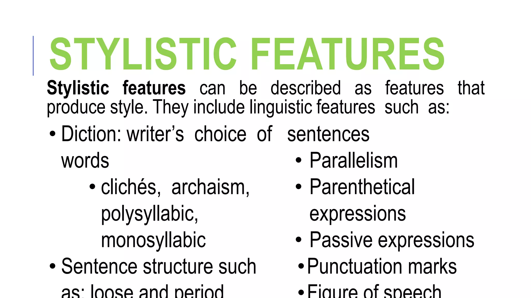 STYLISTIC FEATURES
Stylistic features can be described as features that
produce style. They include linguistic features such as:
• Diction: writer’s choice of
words
• clichés, archaism,
polysyllabic,
monosyllabic
• Sentence structure such
sentences
• Parallelism
• Parenthetical
expressions
• Passive expressions
•Punctuation marks
 
