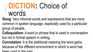DICTION: Choice of
words
Slang: Very informal words and expressions that are more
common in spoken language, especially used by a particular
group of people.
Colloquialism: A word or phrase that is used in conversation
but not in formal speech in writing.
Connotation: It is the additional meaning the word gains
because of the different environment in which a word has
 