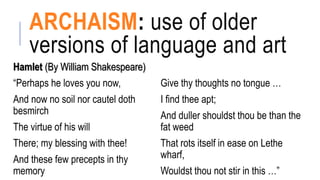 ARCHAISM: use of older
versions of language and art
Hamlet (By William Shakespeare)
“Perhaps he loves you now,
And now no soil nor cautel doth
besmirch
The virtue of his will
There; my blessing with thee!
And these few precepts in thy
memory
Give thy thoughts no tongue …
I find thee apt;
And duller shouldst thou be than the
fat weed
That rots itself in ease on Lethe
wharf,
Wouldst thou not stir in this …”
 