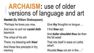 ARCHAISM: use of older
versions of language and art
Hamlet (By William Shakespeare)
“Perhaps he loves you now,
And now no soil nor cautel doth
besmirch
The virtue of his will
There; my blessing with thee!
And these few precepts in thy
memory
Give thy thoughts no tongue …
I find thee apt;
And duller shouldst thou be than
the fat weed
That rots itself in ease on Lethe
wharf,
Wouldst thou not stir in this …”
 
