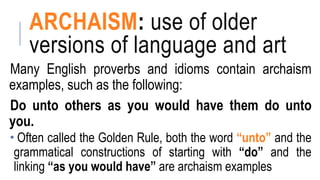 ARCHAISM: use of older
versions of language and art
Many English proverbs and idioms contain archaism
examples, such as the following:
Do unto others as you would have them do unto
you.
 Often called the Golden Rule, both the word “unto” and the
grammatical constructions of starting with “do” and the
linking “as you would have” are archaism examples
 