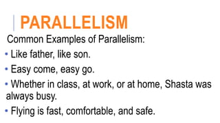 PARALLELISM
Common Examples of Parallelism:
• Like father, like son.
• Easy come, easy go.
• Whether in class, at work, or at home, Shasta was
always busy.
• Flying is fast, comfortable, and safe.
 