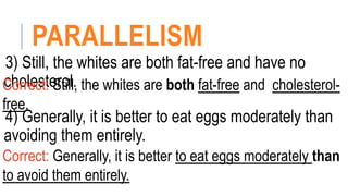 PARALLELISM
3) Still, the whites are both fat-free and have no
cholesterol.
Correct: Still, the whites are both fat-free and cholesterol-
free.
4) Generally, it is better to eat eggs moderately than
avoiding them entirely.
Correct: Generally, it is better to eat eggs moderately than
to avoid them entirely.
 