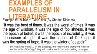 EXAMPLES OF
PARALLELISM IN
LITERATURE
Example #1: A Tale of Two Cities (By Charles Dickens)
“It was the best of times, it was the worst of times, it was
the age of wisdom, it was the age of foolishness, it was
the epoch of belief, it was the epoch of incredulity, it was
the season of Light, it was the season of Darkness, it
was the spring of hope, it was the winter of despair.”
By repeating “It was…” in the passage, the readers are prompted to focus
on the traits of the “age” they will read about in the succeeding passages.
 