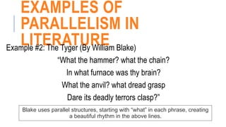 EXAMPLES OF
PARALLELISM IN
LITERATURE
Example #2: The Tyger (By William Blake)
“What the hammer? what the chain?
In what furnace was thy brain?
What the anvil? what dread grasp
Dare its deadly terrors clasp?”
Blake uses parallel structures, starting with “what” in each phrase, creating
a beautiful rhythm in the above lines.
 