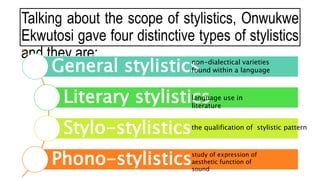 Talking about the scope of stylistics, Onwukwe
Ekwutosi gave four distinctive types of stylistics
and they are:
General stylistics
Literary stylistics
Stylo-stylistics
Phono-stylistics
non-dialectical varieties
found within a language
language use in
literature
the qualification of stylistic pattern
study of expression of
aesthetic function of
sound
 