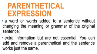 PARENTHETICAL
EXPRESSION
• a word or words added to a sentence without
changing the meaning or grammar of the original
sentence;
• extra information but are not essential. You can
add and remove a parenthetical and the sentence
works just the same.
 