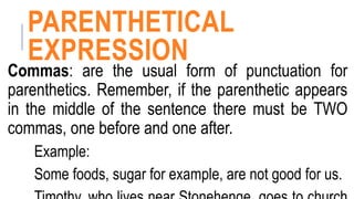 PARENTHETICAL
EXPRESSION
Commas: are the usual form of punctuation for
parenthetics. Remember, if the parenthetic appears
in the middle of the sentence there must be TWO
commas, one before and one after.
Example:
Some foods, sugar for example, are not good for us.
 