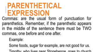 PARENTHETICAL
EXPRESSION
Commas: are the usual form of punctuation for
parenthetics. Remember, if the parenthetic appears
in the middle of the sentence there must be TWO
commas, one before and one after.
Example:
Some foods, sugar for example, are not good for us.
 