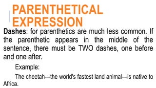 PARENTHETICAL
EXPRESSION
Dashes: for parenthetics are much less common. If
the parenthetic appears in the middle of the
sentence, there must be TWO dashes, one before
and one after.
Example:
The cheetah—the world's fastest land animal—is native to
Africa.
 
