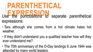 PARENTHETICAL
EXPRESSION
Use the punctuations to separate parenthetical
expressions:
• Tara although she comes from a hot climate hates hot
weather.
• If they didn't understand you a qualified teacher how will they
ever understand me?
• The 70th anniversary of the D-Day landings 6 June 1944 was
attended by many world leaders.
 