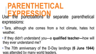 PARENTHETICAL
EXPRESSION
Use the punctuations to separate parenthetical
expressions:
• Tara, although she comes from a hot climate, hates hot
weather.
• If they didn't understand you—a qualified teacher—how will
they ever understand me?
• The 70th anniversary of the D-Day landings (6 June 1944)
was attended by many world leaders.
 