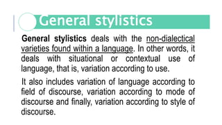 General stylistics deals with the non-dialectical
varieties found within a language. In other words, it
deals with situational or contextual use of
language, that is, variation according to use.
It also includes variation of language according to
field of discourse, variation according to mode of
discourse and finally, variation according to style of
discourse.
General stylistics
 
