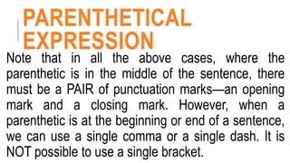 PARENTHETICAL
EXPRESSION
Note that in all the above cases, where the
parenthetic is in the middle of the sentence, there
must be a PAIR of punctuation marks—an opening
mark and a closing mark. However, when a
parenthetic is at the beginning or end of a sentence,
we can use a single comma or a single dash. It is
NOT possible to use a single bracket.
 